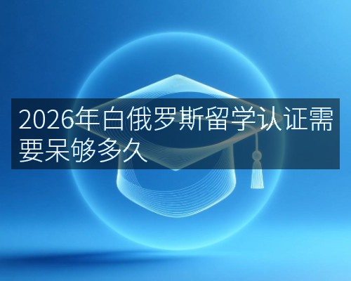 2026年白俄罗斯留学认证需要呆够多久