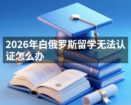 2026年白俄罗斯留学无法认证怎么办
