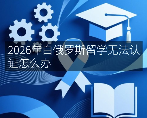 2026年白俄罗斯留学无法认证怎么办