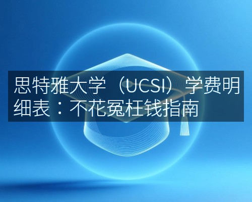 思特雅大学（UCSI）学费明细表：不花冤枉钱指南