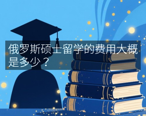 俄罗斯硕士留学的费用大概是多少?